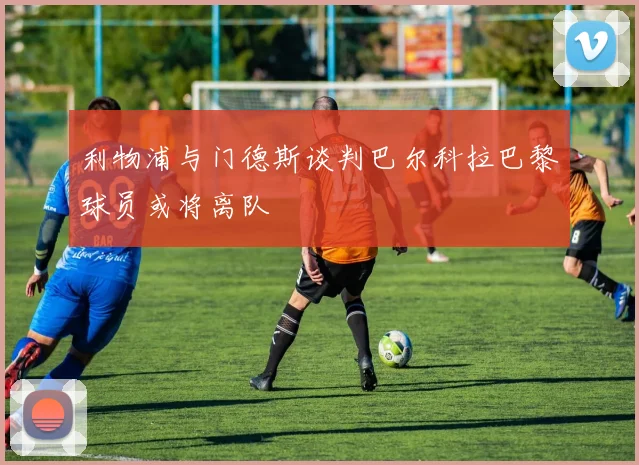 利物浦与门德斯谈判巴尔科拉巴黎球员或将离队