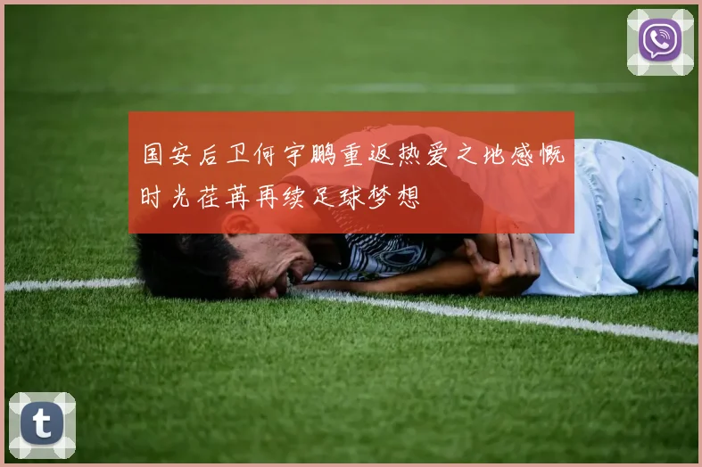 国安后卫何宇鹏重返热爱之地感慨时光荏苒再续足球梦想