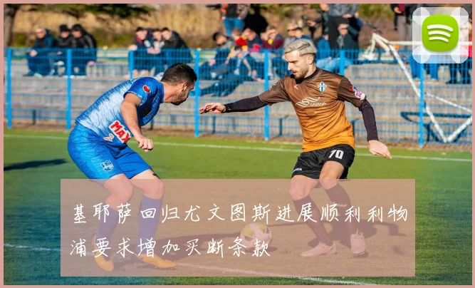 基耶萨回归尤文图斯进展顺利利物浦要求增加买断条款