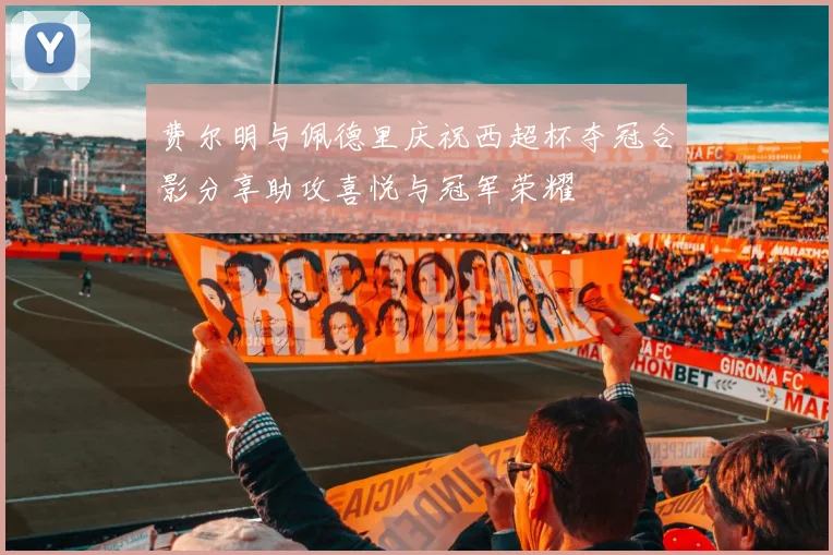 费尔明与佩德里庆祝西超杯夺冠合影分享助攻喜悦与冠军荣耀