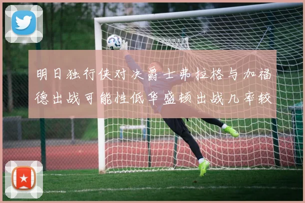 明日独行侠对决爵士弗拉格与加福德出战可能性低华盛顿出战几率较高