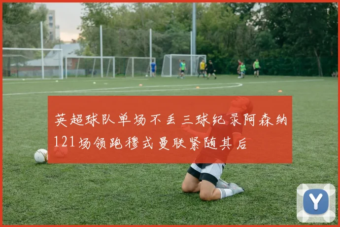 英超球队单场不丢三球纪录阿森纳121场领跑穆式曼联紧随其后